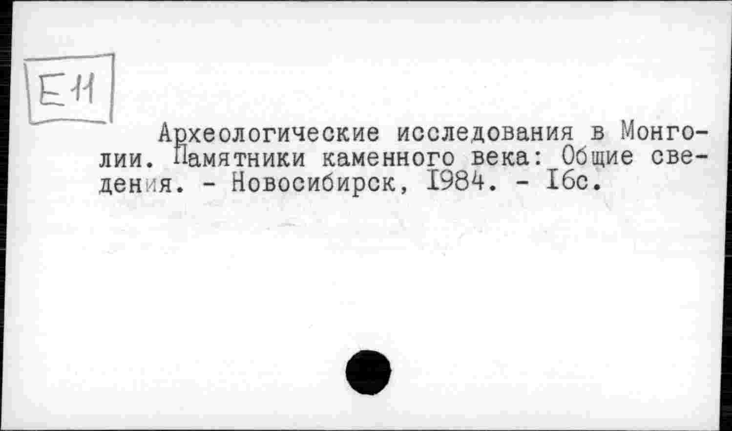 ﻿Eti
Археологические исследования в Монголии. Памятники каменного века: Общие сведения. - Новосибирск, 1984. - 16с.